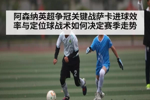 阿森纳英超争冠关键战萨卡进球效率与定位球战术如何决定赛季走势